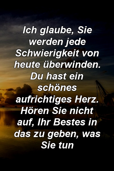 Ich glaube, Sie werden jede Schwierigkeit von heute überwinden. Du hast ein schönes aufrichtiges Herz. Hören Sie nicht auf, Ihr Bestes in das zu geben, was Sie tun