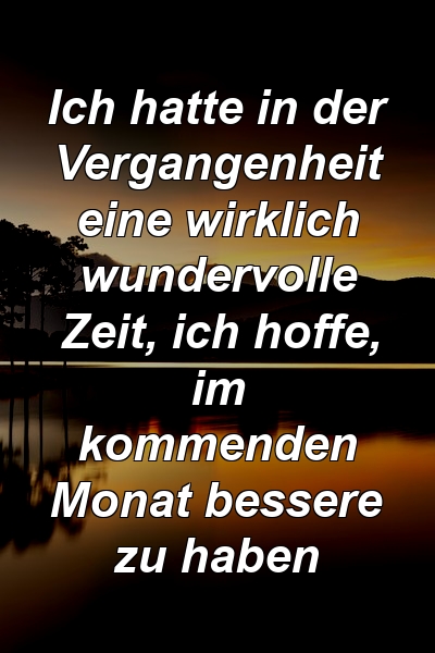 Ich hatte in der Vergangenheit eine wirklich wundervolle Zeit, ich hoffe, im kommenden Monat bessere zu haben