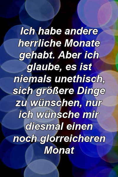 Ich habe andere herrliche Monate gehabt. Aber ich glaube, es ist niemals unethisch, sich größere Dinge zu wünschen, nur ich wünsche mir diesmal einen noch glorreicheren Monat