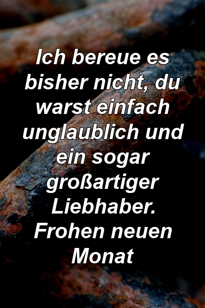 Ich bereue es bisher nicht, du warst einfach unglaublich und ein sogar großartiger Liebhaber. Frohen neuen Monat