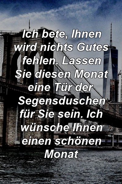 Ich bete, Ihnen wird nichts Gutes fehlen. Lassen Sie diesen Monat eine Tür der Segensduschen für Sie sein. Ich wünsche Ihnen einen schönen Monat