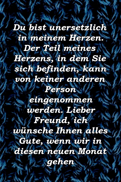 Du bist unersetzlich in meinem Herzen. Der Teil meines Herzens, in dem Sie sich befinden, kann von keiner anderen Person eingenommen werden. Lieber Freund, ich wünsche Ihnen alles Gute, wenn wir in diesen neuen Monat gehen