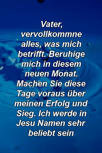 Vater, vervollkommne alles, was mich betrifft. Beruhige mich in diesem neuen Monat. Machen Sie diese Tage voraus über meinen Erfolg und Sieg. Ich werde in Jesu Namen sehr beliebt sein