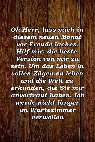 Oh Herr, lass mich in diesem neuen Monat vor Freude lachen. Hilf mir, die beste Version von mir zu sein. Um das Leben in vollen Zügen zu leben und die Welt zu erkunden, die Sie mir anvertraut haben. Ich werde nicht länger im Wartezimmer verweilen