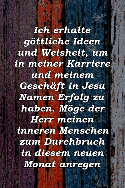 Ich erhalte göttliche Ideen und Weisheit, um in meiner Karriere und meinem Geschäft in Jesu Namen Erfolg zu haben. Möge der Herr meinen inneren Menschen zum Durchbruch in diesem neuen Monat anregen