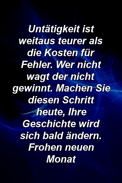 Untätigkeit ist weitaus teurer als die Kosten für Fehler. Wer nicht wagt der nicht gewinnt. Machen Sie diesen Schritt heute, Ihre Geschichte wird sich bald ändern. Frohen neuen Monat