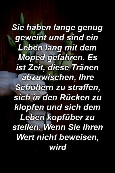 Sie haben lange genug geweint und sind ein Leben lang mit dem Moped gefahren. Es ist Zeit, diese Tränen abzuwischen, Ihre Schultern zu straffen, sich in den Rücken zu klopfen und sich dem Leben kopfüber zu stellen. Wenn Sie Ihren Wert nicht beweisen, wird