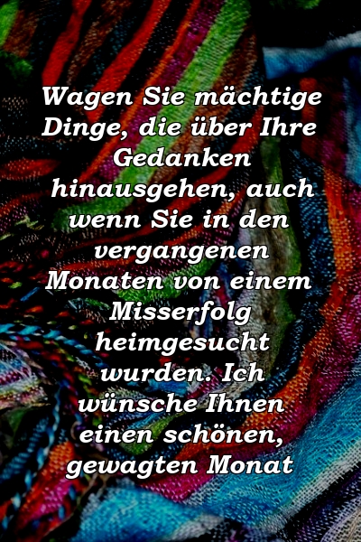 Wagen Sie mächtige Dinge, die über Ihre Gedanken hinausgehen, auch wenn Sie in den vergangenen Monaten von einem Misserfolg heimgesucht wurden. Ich wünsche Ihnen einen schönen, gewagten Monat