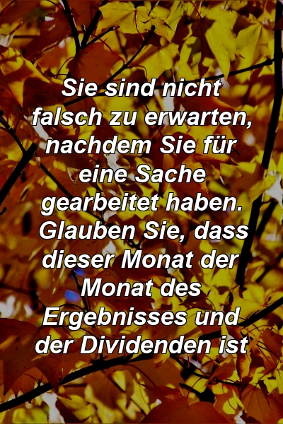 Sie sind nicht falsch zu erwarten, nachdem Sie für eine Sache gearbeitet haben. Glauben Sie, dass dieser Monat der Monat des Ergebnisses und der Dividenden ist