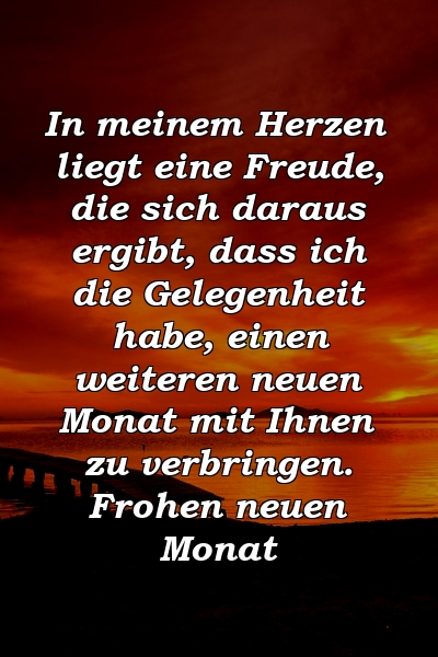 In meinem Herzen liegt eine Freude, die sich daraus ergibt, dass ich die Gelegenheit habe, einen weiteren neuen Monat mit Ihnen zu verbringen. Frohen neuen Monat