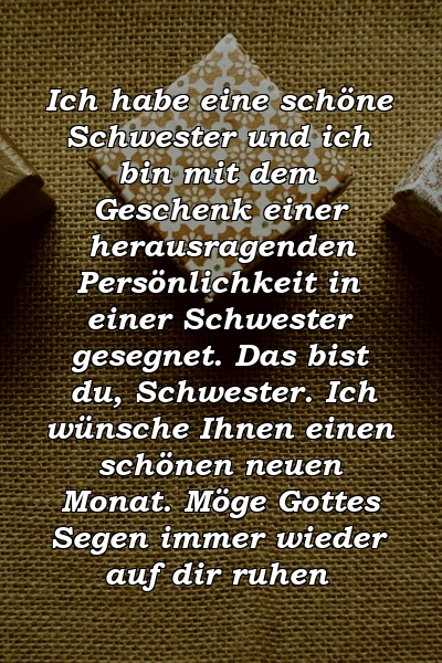 Ich habe eine schöne Schwester und ich bin mit dem Geschenk einer herausragenden Persönlichkeit in einer Schwester gesegnet. Das bist du, Schwester. Ich wünsche Ihnen einen schönen neuen Monat. Möge Gottes Segen immer wieder auf dir ruhen