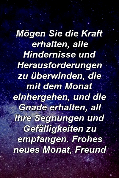 Mögen Sie die Kraft erhalten, alle Hindernisse und Herausforderungen zu überwinden, die mit dem Monat einhergehen, und die Gnade erhalten, all ihre Segnungen und Gefälligkeiten zu empfangen. Frohes neues Monat, Freund