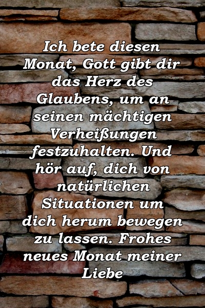 Ich bete diesen Monat, Gott gibt dir das Herz des Glaubens, um an seinen mächtigen Verheißungen festzuhalten. Und hör auf, dich von natürlichen Situationen um dich herum bewegen zu lassen. Frohes neues Monat meiner Liebe