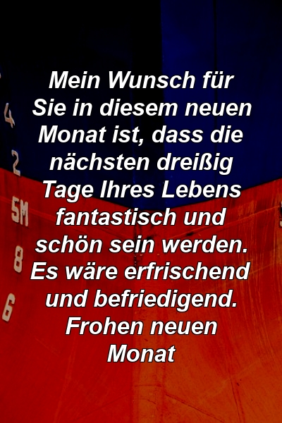 Mein Wunsch für Sie in diesem neuen Monat ist, dass die nächsten dreißig Tage Ihres Lebens fantastisch und schön sein werden. Es wäre erfrischend und befriedigend. Frohen neuen Monat