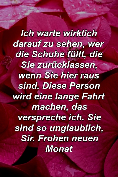 Ich warte wirklich darauf zu sehen, wer die Schuhe füllt, die Sie zurücklassen, wenn Sie hier raus sind. Diese Person wird eine lange Fahrt machen, das verspreche ich. Sie sind so unglaublich, Sir. Frohen neuen Monat