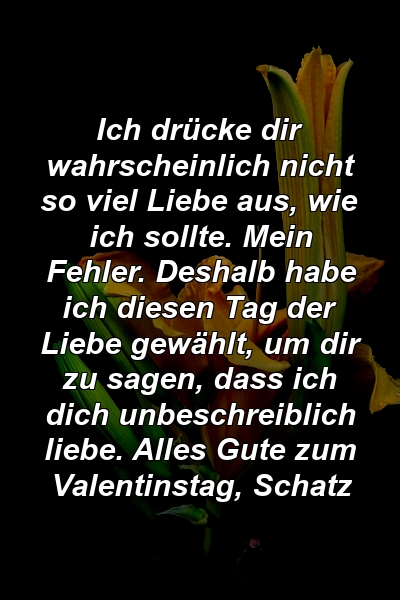 Ich drücke dir wahrscheinlich nicht so viel Liebe aus, wie ich sollte. Mein Fehler. Deshalb habe ich diesen Tag der Liebe gewählt, um dir zu sagen, dass ich dich unbeschreiblich liebe. Alles Gute zum Valentinstag, Schatz