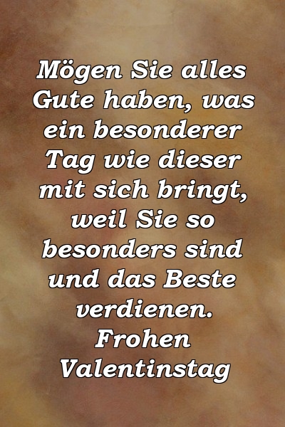 Mögen Sie alles Gute haben, was ein besonderer Tag wie dieser mit sich bringt, weil Sie so besonders sind und das Beste verdienen. Frohen Valentinstag