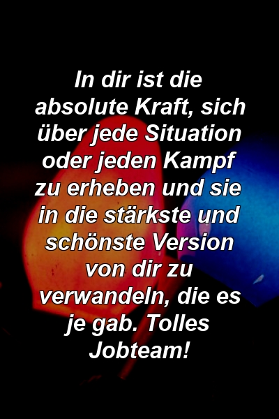 In dir ist die absolute Kraft, sich über jede Situation oder jeden Kampf zu erheben und sie in die stärkste und schönste Version von dir zu verwandeln, die es je gab. Tolles Jobteam!