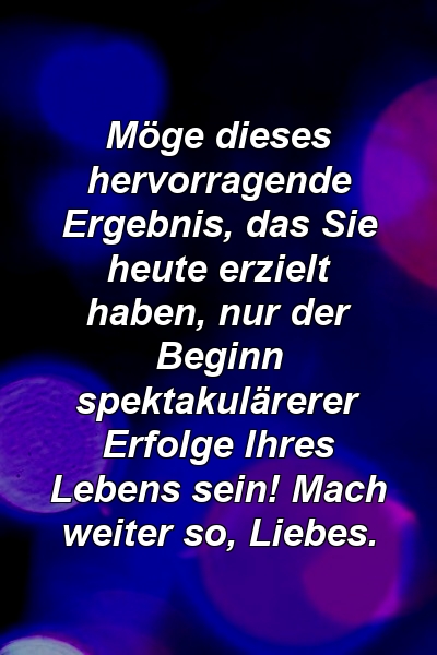 Möge dieses hervorragende Ergebnis, das Sie heute erzielt haben, nur der Beginn spektakulärerer Erfolge Ihres Lebens sein! Mach weiter so, Liebes.