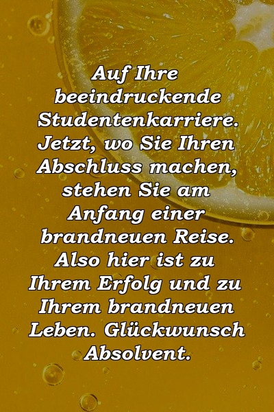 Auf Ihre beeindruckende Studentenkarriere. Jetzt, wo Sie Ihren Abschluss machen, stehen Sie am Anfang einer brandneuen Reise. Also hier ist zu Ihrem Erfolg und zu Ihrem brandneuen Leben. Glückwunsch Absolvent.