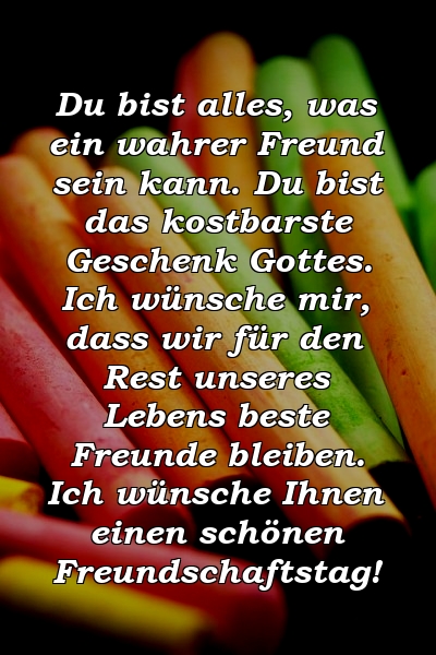 Du bist alles, was ein wahrer Freund sein kann. Du bist das kostbarste Geschenk Gottes. Ich wünsche mir, dass wir für den Rest unseres Lebens beste Freunde bleiben. Ich wünsche Ihnen einen schönen Freundschaftstag!